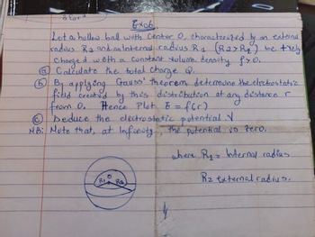 8
O
5
Exob
Let a hollow ball with Center O, characterized by
an external.
radous R2 and an Internal radius R1 (R2>Rq) be trely
Charged with a constant volume density fro.
@ Calculate the total charge Q.
at any
distance r
⑤⑥ B. applying Gauss' theorem, determine the electrostatic.
field created by this distribution at
from o.
Fence Plat. E = f(r)
Ⓒ seduce the electrostatic potential V
NB: Note that, at Infinity, the potential is zero.
RI
Ra
where R₁ = Internal radius
R₂ external radius.