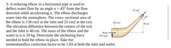 25 cm²
45°
150 cm²
40 cm
3- A reducing elbow in a horizontal pipe is used to
deflect water flow by an angle u = 45° from the flow
direction while accelerating it. The elbow discharges
water into the atmosphere. The cross-sectional area of
the elbow is 150 cm2 at the inlet and 25 cm2 at the exit.
The elevation difference between the centers of the exit
and the inlet is 40 cm. The mass of the elbow and the
water in it is 50 kg. Determine the anchoring force
needed to hold the elbow in place. Take the
Water
30.0 kg/s
momentumflux correction factor to be 1.03 at both the inlet and outlet.