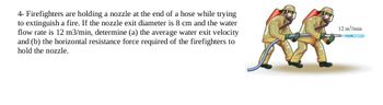 4- Firefighters are holding a nozzle at the end of a hose while trying
to extinguish a fire. If the nozzle exit diameter is 8 cm and the water
flow rate is 12 m3/min, determine (a) the average water exit velocity
and (b) the horizontal resistance force required of the firefighters to
hold the nozzle.
12 m³/min