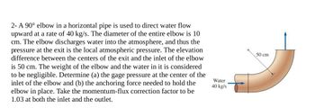 2- A 90° elbow in a horizontal pipe is used to direct water flow
upward at a rate of 40 kg/s. The diameter of the entire elbow is 10
cm. The elbow discharges water into the atmosphere, and thus the
pressure at the exit is the local atmospheric pressure. The elevation
difference between the centers of the exit and the inlet of the elbow
is 50 cm. The weight of the elbow and the water in it is considered
to be negligible. Determine (a) the gage pressure at the center of the
inlet of the elbow and (b) the anchoring force needed to hold the
elbow in place. Take the momentum-flux correction factor to be
1.03 at both the inlet and the outlet.
Water
40 kg/s
50 cm