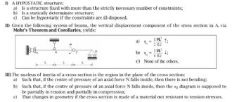 1) A HYPOSTATIC structure:
a)
Is a structure fixed with more than the strictly necessary number of constraints;
b) Is a statically determinate structure;
c) Can be hyperstatic if the constraints are ill-disposed.
II) Given the following system of beams, the vertical displacement component of the cross section in A, via
Mohr's Theorem and Corollaries, yields:
38
a)
1 ML
2 EJ
1:
b) 11
1 ML2
c) None of the others.
III) The nucleus of inertia of a cross section is the region in the plane of the cross section:
a) Such that, if the centre of pressure of an axial force N falls inside, then there is not bending;
b) Such that, if the centre of pressure of an axial force N falls inside, then the σ, diagram is supposed to
be partially in tension and partially in compression;
c) That changes in geometry if the cross section is made of a material not resistant to tension stresses.