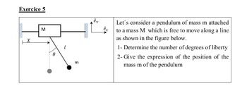 Exercice 5
X
M
m
êv
êx
Let's consider a pendulum of mass m attached
to a mass M which is free to move along a line
as shown in the figure below.
1- Determine the number of degrees of liberty
2- Give the expression of the position of the
mass m of the pendulum