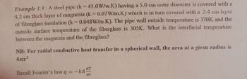 Example 1.3: A steel pipc (k = 45.0W/w.K) having a 5.0 cmn outer diameter is covered with a
4.2 cm thick layer of magnesia (k = 0.07W/m.K) which is in turn covered with a 2.4 cm layer
of fibreglass insulation (k = 0.048W/m.K). The pipe wall outside temperature is 370K and the
outside surface temperature of the fiberglass is 305K. What is the interfacial temperature
between the magnesia and the fibreglass?
NB: For radial conductive heat transfer in a spherical wall, the area at a given radius is
4πr-2
dr
Recall Fourier's law q
-kA
dr