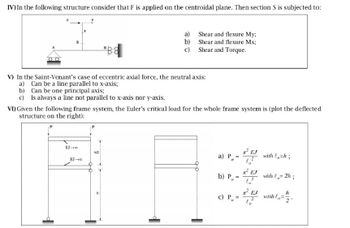 IV) In the following structure consider that F is applied on the centroidal plane. Then section S is subjected to:
*88
a)
Shear and flexure My;
b)
Shear and flexure Mx;
c)
Shear and Torque.
V) In the Saint-Venant's case of eccentric axial force, the neutral axis:
a) Can be a line parallel to x-axis;
b) Can be one principal axis;
c) Is always a line not parallel to x-axis nor y-axis.
VI) Given the following frame system, the Euler's critical load for the whole frame system is (plot the deflected
structure on the right):
EJ-x
h/2
EJ
a) P=
with h;
12
*² EJ
b) Pa
with 2h;
EJ
h
c) P
with o
"