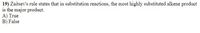 **Question 19:** Zaitsev's rule states that in substitution reactions, the most highly substituted alkene product is the major product.

A) True  
B) False

**Explanation:**

Zaitsev's Rule most commonly applies to **elimination** reactions, not substitution reactions. It predicts that in an elimination reaction, the most stable (or highly substituted) alkene is favored as the major product. This stability is due to hyperconjugation and the inductive effect. In contrast, substitution reactions focus on replacing a leaving group with a nucleophile, rather than forming an alkene. Therefore, the statement as it stands is false in the context of substitution reactions.