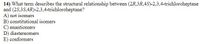**Question 14:**

What term describes the structural relationship between (2R,3R,4S)-2,3,4-trichloroheptane and (2S,3S,4R)-2,3,4-trichloroheptane?

A) not isomers  
B) constitutional isomers  
C) enantiomers  
D) diastereomers  
E) conformers  

In this question, we are asked to identify the stereochemical relationship between two molecules, specifically two stereoisomers of trichloroheptane. The options provided help determine if these molecules are not isomers, constitutional isomers, enantiomers, diastereomers, or conformers.