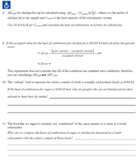 8. AHcomb for chicken fat can be calculated using AHomh = (Cstem AT)/n, where n is the moles of
chicken fat in the sample and Csystem is the heat capacity of the calorimetric system.
Use 10.310 kJ/K for Cystem and calculate the heat of combustion, in kJ/mol, for chicken fat.
9. If the accepted value for the heat of combustion for chicken fat is 30,038 kJ/mol calculate the percent
error.
lyour answer – accepted answer
% Error =
× 100
accepted answer
% Error =
This experiment does not consider that all of the conditions are standard state conditions; therefore,
you are calculating AHcomb not AH°comb.
10. The "calorie" used to measure the caloric content of foods is actually a kilocalorie (kcal) or 4184 kJ.
If the heat of combustion for sugar is 5639 kJ/mol, why are people who are on limited calorie diets
advised to limit their fat intake?
11. The food that we ingest is certainly not “combusted" in the same manner as is done in a bomb
calorimeter.
Why can we compare the heats of combustion of sugar or chicken fat measured in a bomb
calorimeter with the caloric content of those foods?
