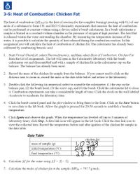 3-5: Heat of Combustion: Chicken Fat
The heat of combustion (AHcomb) is the heat of reaction for the complete burning (reacting with O2) of one
mole of a substance to form CO2 and H2O. Calorimetry experiments that measure the heat of combustion
can be performed at constant volume using a device called a bomb calorimeter. In a bomb calorimeter a
sample is burned in a constant-volume chamber in the presence of oxygen at high pressure. The heat that
is released warms the water surrounding the chamber. By measuring the temperature increase of the
water, it is possible to calculate the quantity of heat released during the combustion reaction. In this
assignment you will calculate the heat of combustion of chicken fat. The calorimeter has already been
calibrated by combusting benzoic acid.
1. Start Virtual ChemLab, select Thermodynamics, and then select Heat of Combustion: Chicken Fat
from the list of assignments. The lab will open in the Calorimetry laboratory with the bomb
calorimeter out and disassembled and with a sample of chicken fat in the calorimeter cup on the
balance. The balance has already been tared.
2. Record the mass of the chicken fat sample from the balance. If you cannot read it click on the
Balance area to zoom in, record the mass in the data table below and return to the laboratory.
3. Double-click the following (in numerical order) to assemble the calorimeter: (1) the cup on the
balance pan, (2) the bomb head, (3) the screw cap, and (4) the bomb. Click the calorimeter lid to close
it. Combustion experiments can take a considerable length of time. Click the clock on the wall labeled
Accelerate to accelerate the laboratory time.
4. Click the bomb control panel and the plot window to bring them to the front. Click on the Save button
to save data to the lab book. Allow the graph to proceed for 20-30 seconds to establish a baseline
temperature.
5. Click Ignite and observe the graph. When the temperature has leveled off (up to 5 minutes of
laboratory time), click Stop. A data link icon will appear in the lab book. Click the data link icon to
view the collected data. Record the temperature before and after ignition of the chicken fat sample in
the data table.
Data Table
chicken fat
mass of sample (g)
initial temperature (°C)
final temperature (°C)
28.76
6. Calculate AT for the water using AT = |T;– Ti|.
7. Calculate the moles of chicken fat in the sample (MWfat = 797.7 g/mol).
