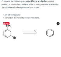 Complete the following retrosynthetic analysis (the final
product is shown first, and the initial starting material is benzene).
Supply all required reagents and precursors.
• are all correct and
• consist of the fewest possible reactions.
O Save
NH2
Br
