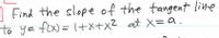 A Find the slope of the tangent line
to y= fex) = +x+x2 at X=a.
%3D
