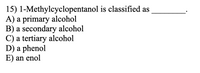 15) 1-Methylcyclopentanol is classified as
A) a primary alcohol
B) a secondary alcohol
C) a tertiary alcohol
D) a phenol
E) an enol
