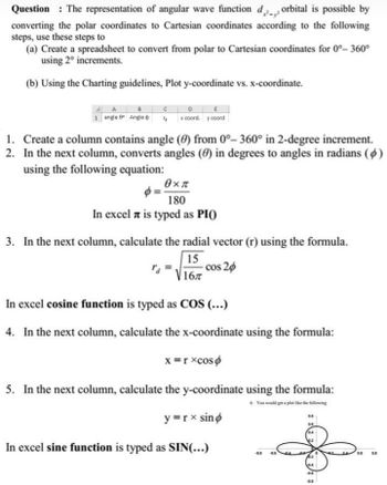 Question: The representation of angular wave function d, orbital is possible by
converting the polar coordinates to Cartesian coordinates according to the following
steps, use these steps to
(a) Create a spreadsheet to convert from polar to Cartesian coordinates for 0°- 360°
using 2° increments.
(b) Using the Charting guidelines, Plot y-coordinate vs. x-coordinate.
C
8
1 angle 8° Angle x coord. y coord
1. Create a column contains angle (0) from 0°- 360° in 2-degree increment.
2. In the next column, converts angles (0) in degrees to angles in radians (6)
using the following equation:
θ×π
180
In excel is typed as PIO)
3. In the next column, calculate the radial vector (r) using the formula.
15
- cos 20
16T
In excel cosine function is typed as COS (...)
4. In the next column, calculate the x-coordinate using the formula:
x=rxcoso
5. In the next column, calculate the y-coordinate using the formula:
6. You would get a plot like the following
y=rx sino
In excel sine function is typed as SIN(...)
43 46
4.8
0.6 0.8