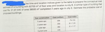 Use time and location indices given is the table to prepare the conceptual cost
estimate of a building with 62700 m² of floor area and location is city B. A similar type of building that
cost Rs. 21,97,540 of area 38500 m² completed 2 years ago in city E. Estimate the probable cost of
proposed buildings.
Year construction
3 years ago
years ago
1 year ago
Current year
Cost (million)
358
359
362
378
Cost index
For city
B = 1.24
E = 1.17