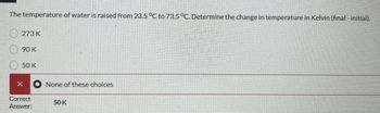 The temperature of water is raised from 23.5 °C to 73.5 °C. Determine the change in temperature in Kelvin (final - initial).
273 K
90 K
50 K
X None of these choices
Correct
Answer:
50 K