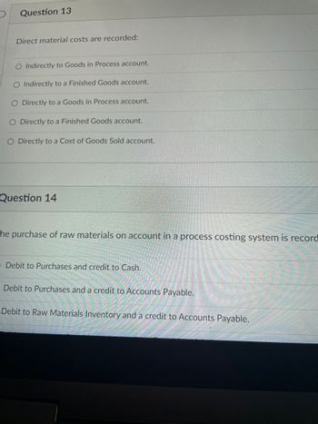 ### Cost Accounting Questions

#### Question 13
**Direct material costs are recorded:**

- O Indirectly to Goods in Process account.
- O Indirectly to a Finished Goods account.
- O Directly to a Goods in Process account.
- O Directly to a Finished Goods account.
- O Directly to a Cost of Goods Sold account.

#### Question 14
**The purchase of raw materials on account in a process costing system is recorded:**

- O Debit to Purchases and credit to Cash.
- O Debit to Purchases and a credit to Accounts Payable.
- O Debit to Raw Materials Inventory and a credit to Accounts Payable.