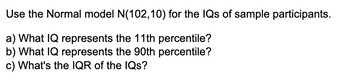 Use the Normal model N(102,10) for the IQs of sample participants.
a) What IQ represents the 11th percentile?
b) What IQ represents the 90th percentile?
c) What's the IQR of the IQs?