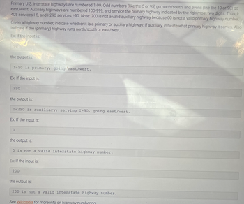 Primary U.S. interstate highways are numbered 1-99. Odd numbers (like the 5 or 95) go north/south, and evens (like the 10 or 90) go
east/west. Auxiliary highways are numbered 100-999, and service the primary highway indicated by the rightmost two digits. Thus, I-
405 services 1-5, and I-290 services 1-90. Note: 200 is not a valid auxiliary highway because 00 is not a valid primary highway number.
Given a highway number, indicate whether it is a primary or auxiliary highway. If auxiliary, indicate what primary highway it serves. Also
indicate if the (primary) highway runs north/south or east/west.
Ex: If the input is:
90
the output is:
I-90 is primary, going east/west.
Ex: If the input is:
290
the output is:
I-290 is auxiliary, serving I-90, going east/west.
Ex: If the input is:
0
the output is:
0 is not a valid interstate highway number.
Ex: If the input is:
200
the output is:
200 is not a valid interstate highway number.
See Wikipedia for more info on highway numbering