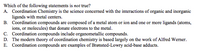 Which of the following statements is not true?
A. Coordination Chemistry is the science concerned with the interactions of organic and inorganic
ligands with metal centers.
B. Coordination compounds are composed of a metal atom or ion and one or more ligands (atoms,
ions, or molecules) that donate electrons to the metal.
C. Coordination compounds include organometallic compounds.
D. The modern theory of coordination chemistry is based largely on the work of Alfred Werner.
E. Coordination compounds are examples of Brønsted-Lowry acid-base adducts.
