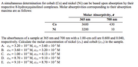 A simultaneous determination for cobalt (Co) and nickel (Ni) can be based upon absorption by their
respective 8-hydroxyquinolinol complexes. Molar absorptivities corresponding to their absorption
maxima are as follows:
Molar Absorptivity, 8
365 nm
700 nm
Со
3600
430
Ni
3200
10
The absorbances of a sample at 365 nm and 700 nm with a 1.00-cm cell are 0.600 and 0.040,
respectively. Calculate the molar concentration of nickel (ex:) and cobalt (cco) in the sample.
A. CN = 3.20 x 10$ M, cco = 3.60 x 10:5 M
B. CNi = 3.60 x 10$ M, cco =3.20 × 10$ M
C. CNi = 1.00 x 10³ M, cco = 4.13 x 10$ M
D. CNi = 8.70 x 105 M, cco = 9.10 x 105 M
CNi = 9.10 x 10$ M, cco = 8.70 x 10 M
E.
