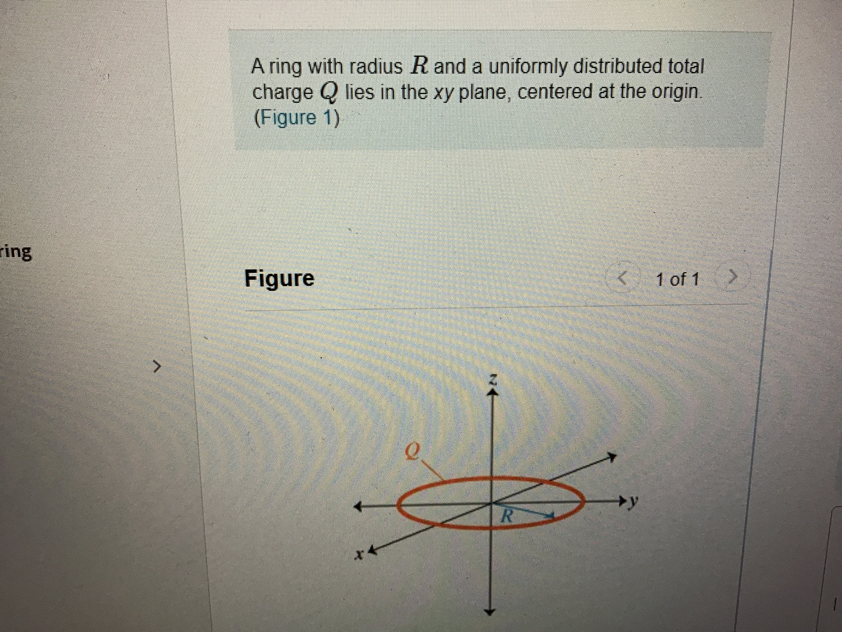 A ring with radius R and a uniformly distributed total
charge Q lies in the xy plane, centered at the origin.
(Figure 1)
ring
Figure
1 of 1
+y
