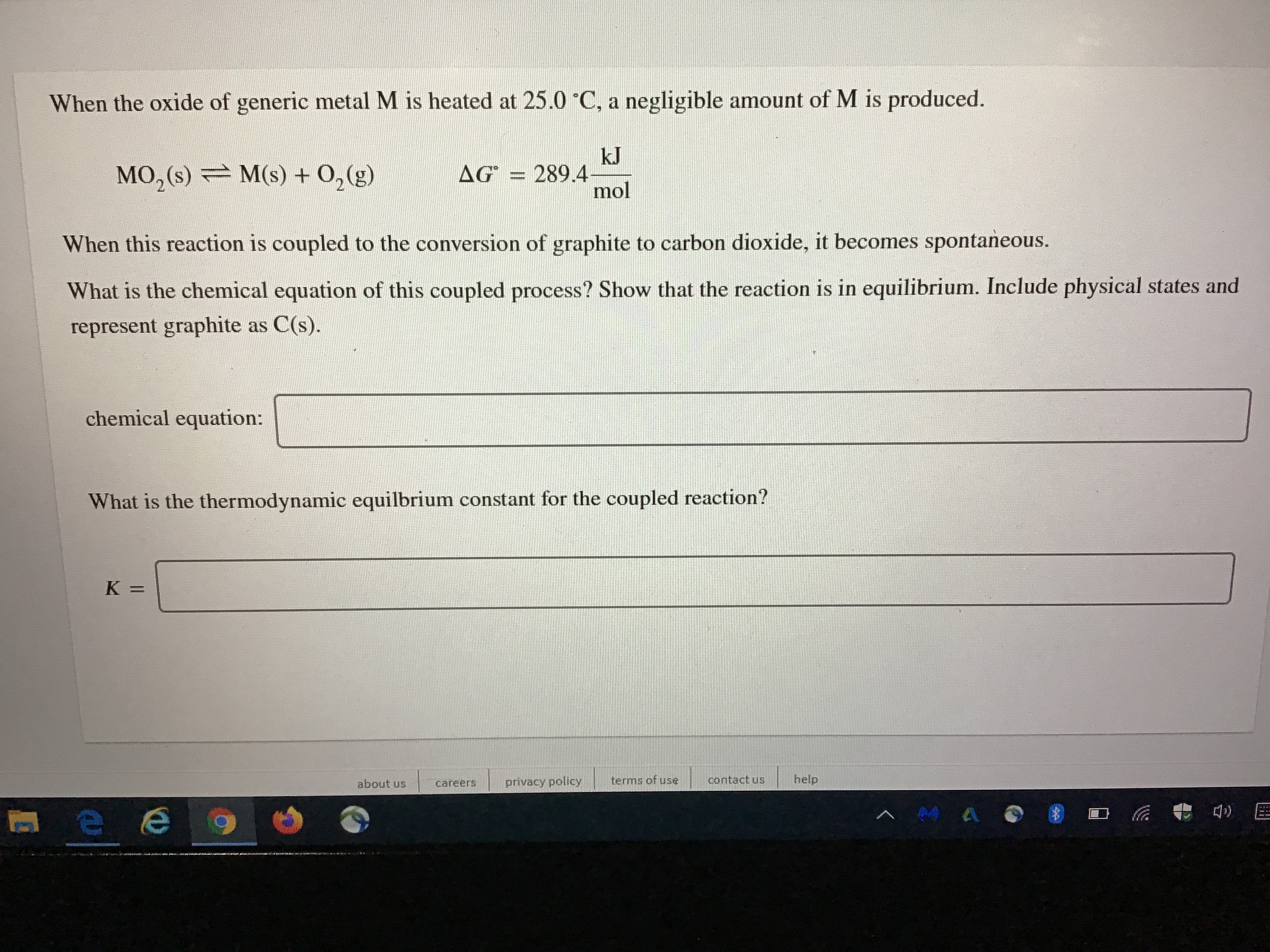 When the oxide of generic metal M is heated at 25.0 C, a negligible amount of M is produced.
MO, (s) = M(s) + 0,(g)
kJ
289.4-
mol
AG
%3D
When this reaction is coupled to the conversion of graphite to carbon dioxide, it becomes spontaneous.
What is the chemical equation of this coupled process? Show that the reaction is in equilibrium. Include physical states and
represent graphite as C(s).
chemical equation:
What is the thermodynamic equilbrium constant for the coupled reaction?
about us
privacy policy
terms of use
contact us
help
careers
