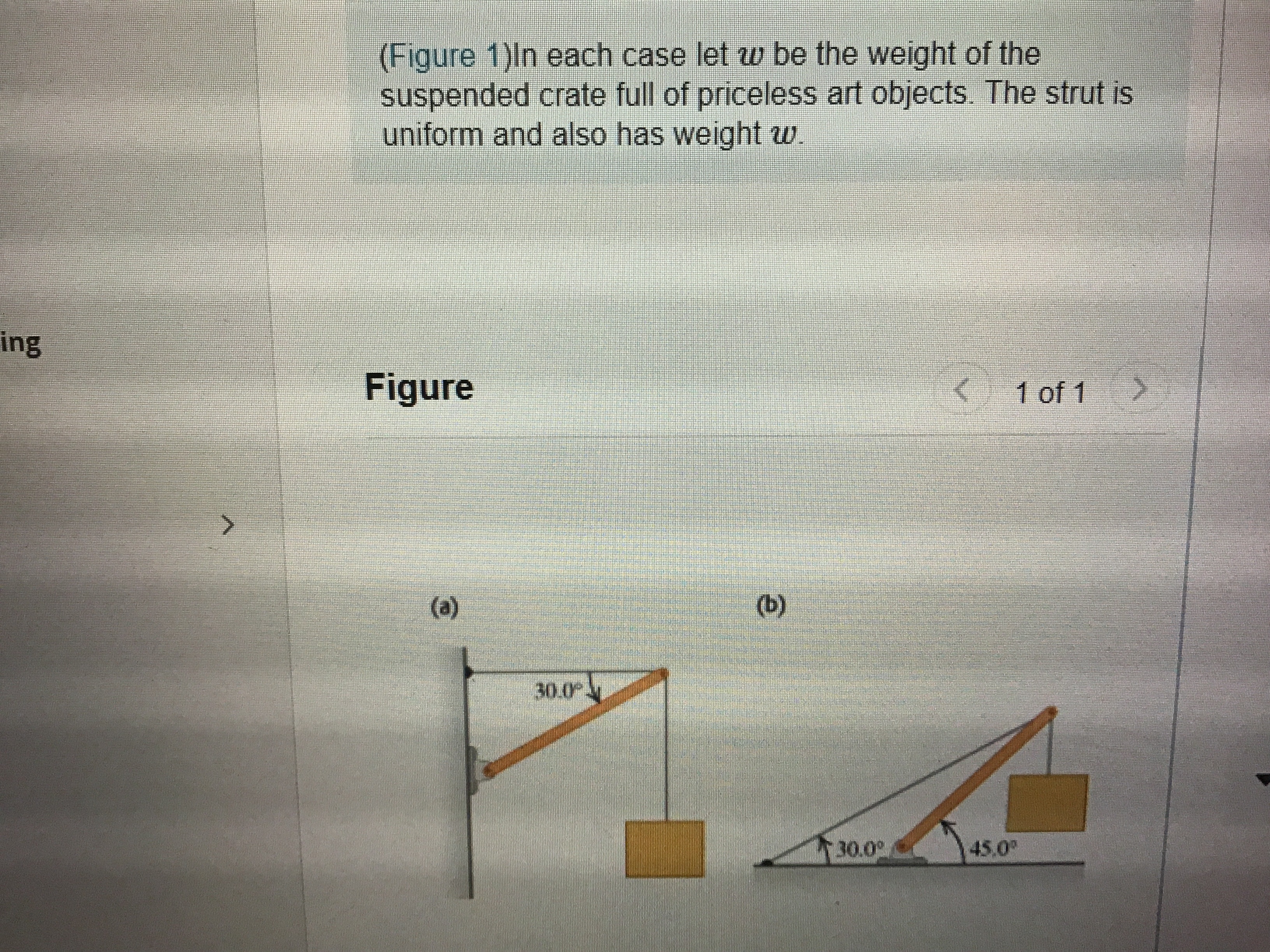 (Figure 1)ln each case let w be the weight of the
suspended crate full of priceless art objects. The strut is
uniform and also has weight w.
ing
Figure
< 1 of 1
(a)
(b)
30.0
30.0°
45,0
