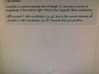 Consider a current-carrying wire of length L carrying a current of
magnitude I from left to right What is the magnetic fleld contribution
