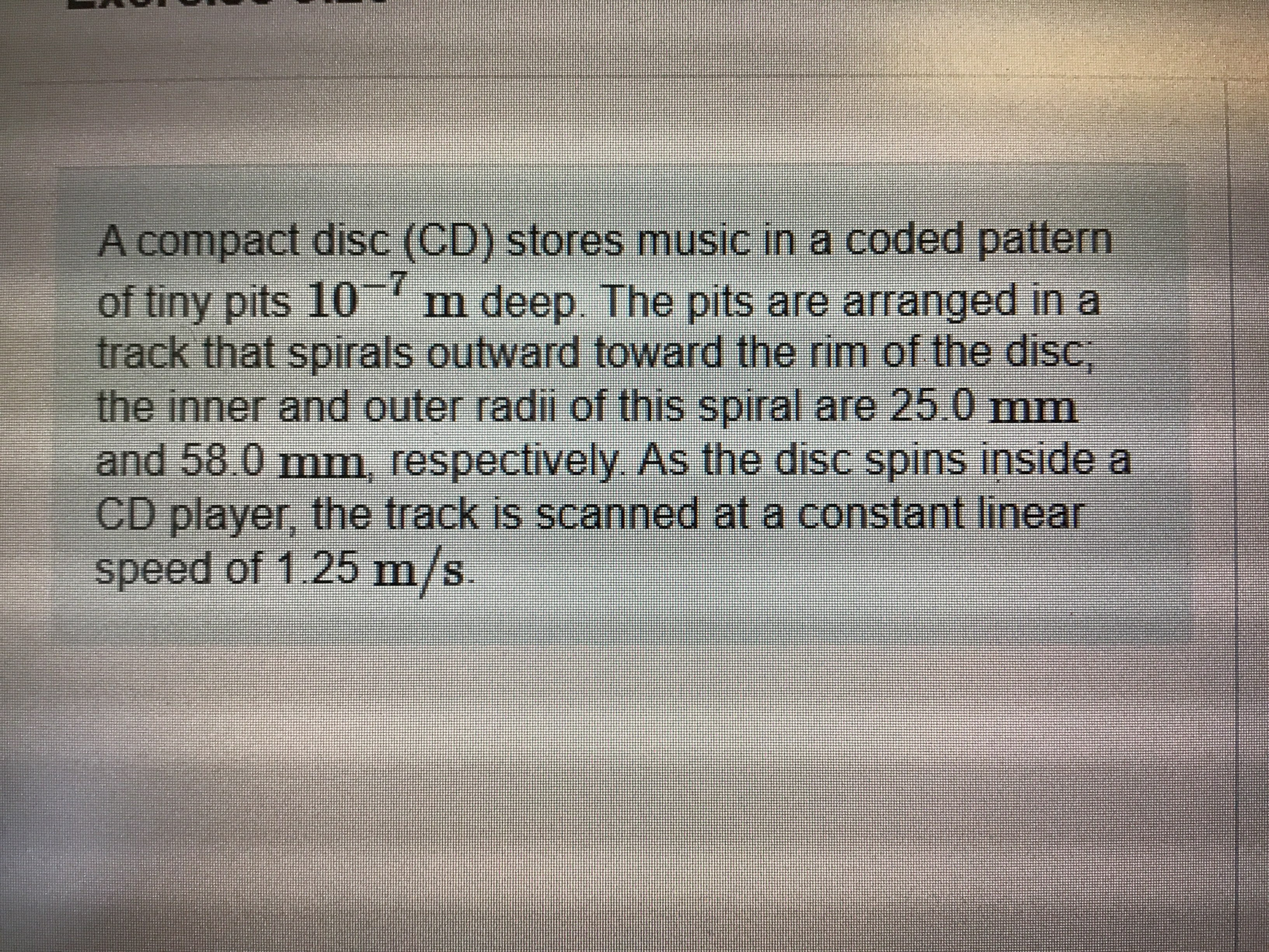 A compact disc (CD) stores music in a coded pattern
of tiny pits 10 m deep. The pits are arranged in a
track that spirals outward toward the rim of the disc,
the inner and outer radii of this spiral are 25.0 mm
-7
and 58.0 mm, respectively As the disc spins inside a
CD player, the track is scanned at a constant linear
speed of 1.25 m/s.
