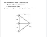 Find the force in each member of the truss by using:
1- The method of consistent deformations.
2- Castigliano's second method.
Take the member AB as a redundant. The stiffness EA is constant.
1.2 m-
0.9 m
B
10 kN
0.9 m
