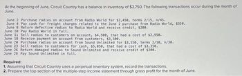 At the beginning of June, Circuit Country has a balance in inventory of $2,750. The following transactions occur during the month of
June.
June 2 Purchase radios on account from Radio World for $2,450, terms 2/15, n/45.
June 4 Pay cash for freight charges related to the June 2 purchase from Radio World, $350.
June 8 Return defective radios to Radio World and receive credit, $200.
June 10 Pay Radio World in full.
June 11 Sell radios to customers on account, $4,500, that had a cost of $2,950.
June 18 Receive payment on account from customers, $3,500.
June 20 Purchase radios on account from Sound Unlimited for $3,550, terms 2/10, n/30.
June 23 Sell radios to customers for cash, $5,050, that had a cost of $3,350.
June 26 Return damaged radios to Sound Unlimited and receive credit of $300.
June 28 Pay Sound Unlimited in full.
Required:
1. Assuming that Circuit Country uses a perpetual inventory system, record the transactions.
2. Prepare the top section of the multiple-step income statement through gross profit for the month of June.