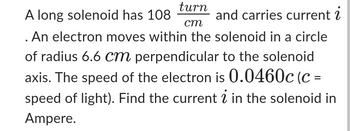 A long solenoid has 108
turn
cm
and carries current i
. An electron moves within the solenoid in a circle
of radius 6.6 cm perpendicular to the solenoid
axis. The speed of the electron is 0.0460c (c =
speed of light). Find the current in the solenoid in
Ampere.