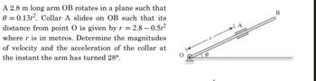 A 2.8 m long arm OB rotates in a plane such that
0 = 0.131². Collar A slides on OB such that its
distance from point O is given by r = 2.8 -0.5t²
where r is in metres. Determine the magnitudes
of velocity and the acceleration of the collar at
the instant the arm has turned 28⁰.
0
B