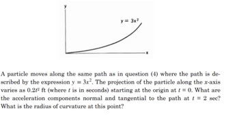 y = 3x²
A particle moves along the same path as in question (4) where the path is de-
scribed by the expression y = 3x². The projection of the particle along the x-axis
varies as 0.2t² ft (where t is in seconds) starting at the origin at t = 0. What are
the acceleration components normal and tangential to the path at t = 2 sec?
What is the radius of curvature at this point?