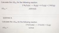 Calculate the ASpxn for the following reaction.
2 N205(s) –
N2(g) + 4 O2(g) + 2 NO(g)
ASxn =
J/(K•mol)
QUESTION 15
Calculate the AGrxn for the following reaction.
2 H2O2(aq) 2 H20(1) + O2(g)
AGrxn =
kJ/mol
