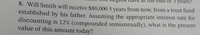 3 years?
8. Will Smith will receive $80.000 5 years from now, from a trust fund
established by his father. Assuming the appropriate interest rate for
discounting is 12% (compounded semiannually), what is the present
value of this amount today?
