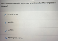 Which inventory method is being used when the natural flow of goods is
followed?
a.) Specific ID
b.) LIFO
O C.) FIFO
o d.) Weighted average
