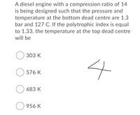 A diesel engine with a compression ratio of 14
is being designed such that the pressure and
temperature at the bottom dead centre are 1.3
bar and 127 C. If the polytrophic index is equal
to 1.33, the temperature at the top dead centre
will be
O 303 K
O 576 K
683 K
O 956 K
