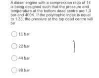 A diesel engine with a compression ratio of 14
is being designed such that the pressure and
temperature at the bottom dead centre are 1.3
bar and 400K. If the polytrophic index is equal
to 1.33, the pressure at the top dead centre will
be
O 11 bar
O 22 bar
O 44 bar
O 88 bar
