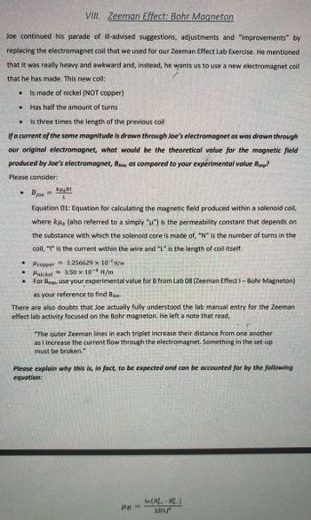 VIII. Zeeman Effect: Bohr Magneton
Joe continued his parade of ill-advised suggestions, adjustments and "improvements" by
replacing the electromagnet coil that we used for our Zeeman Effect Lab Exercise. He mentioned
that it was really heavy and awkward and, instead, he wants us to use a new electromagnet coil
that he has made. This new coil:
Is made of nickel (NOT copper)
Has half the amount of turns
Is three times the length of the previous coil
If a current of the same magnitude is drawn through Joe's electromagnet as was drawn through
our original electromagnet, what would be the theoretical value for the magnetic field
produced by Joe's electromagnet, Bjoe, as compared to your experimental value Bexp?
Please consider:
kμNI
Bjoe L
Equation 01: Equation for calculating the magnetic field produced within a solenoid coil,
where kдo (also referred to a simply "u") is the permeability constant that depends on
the substance with which the solenoid core is made of, "N" is the number of turns in the
coil, "I" is the current within the wire and "L" is the length of coil itself.
Hcopper
Hnickel
1.256629 x 10 H/m
3.50 x 10-4 H/m
· For Bexp, use your experimental value for B from Lab 08 (Zeeman Effect - Bohr Magneton)
as your reference to find Bjoe-
There are also doubts that Joe actually fully understood the lab manual entry for the Zeeman
effect lab activity focused on the Bohr magneton. He left a note that read,
"The outer Zeeman lines in each triplet increase their distance from one another
as I Increase the current flow through the electromagnet. Something in the set-up
must be broken."
Please explain why this is, in fact, to be expected and can be accounted for by the following
equation:
HB=
he(R.-)
2BAf