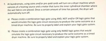 7. At laundromats, using coins and/or pre-paid cards will turn on a dryer machine which
consists of a heating source and a motor that turns the inner cylindrical chamber where
the wet fabrics are placed. Once a certain amount of time has passed, the dryer will
automatically turn off.
a) Please create a combination logic gate using AND, NOT and/or OR logic gates that
would simulate the logic gate circuit necessary to produce the same outcome as a
timed dryer machine. Be sure to properly label and explain your logic gate system.
b) Please create a combination logic gate using only NAND logic gates that would
simulate the logic gate circuit necessary to produce the same outcome as a timed
dryer machine. Be sure to properly label and explain your logic gate system.