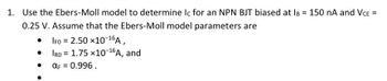 1. Use the Ebers-Moll model to determine Ic for an NPN BJT biased at IB = 150 nA and VCE =
0.25 V. Assume that the Ebers-Moll model parameters are
IFO = 2.50 ×10-16A,
•
IRO
1.75 x10-16A, and
αF = 0.996.