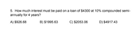 5. How much interest must be paid on a loan of $4300 at 10% compounded semi-
annually for 4 years?
A) $926.68
B) $1995.63
C) $2053.06
D) $4917.43
