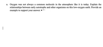 a. Oxygen was not always a common molecule in the atmosphere like it is today. Explain the
relationships between early autotrophs and other organisms on this low-oxygen earth. Provide an
example to support your answer.