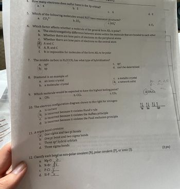 4. How many electrons does sulfur have in the 3p orbital?
a. 4
b. 5
5. Which of the following molecules would NOT have resonance structures?
a. CO3²-
b. S03
c. NHÀ
6. Which factor affects whether a molecule of the general form AX2 is polar?
a.
b.
C.
d.
e.
f.
7. The middle carbon in H₂CCCH₂ has what type of hybridization?
a. sp²
b. sp
8. Diamond is an example of:
a. an ionic crystal
b. a molecular crystal
A, B, and C
It is impossible for molecules of the form AX2 to be polar
a.
The electronegativity difference between atoms within the molecule that are bonded to each other
Whether there are lone pairs of electrons on the peripheral atoms
Whether there are lone pairs of electrons on the central atom
A and C
b.
c. 6
9. Which molecule would be expected to have the highest boiling point?
b. CCl4
a. CH4
C. CO₂
11. A triple bond contains:
10. The electron configuration diagram shown to the right for nitrogen:
is correct
is incorrect because it violates Hund's rule
is incorrect because it violates the Aufbau principle
d. is incorrect because it violates the Pauli exclusion principle
One sigma and two pi bonds
One pi bond and two sigma bonds
b.
c. Three sp³ hybrid orbitals
d. Three sigma bonds
c. sp³
d.
can't be determined
c. P-Cl:
d. Si-F:
c. a metallic crystal
d. a network solid
12. Classify each bond as non-polar covalent (N), polar covalent (P), or ionic (1).
a. Mg-0:
b. N-Br:
d. 0
d. 03
H- N, O,F
D- Pelop
CH₂Clz
11111
1s 2s
2p
(2 pts)