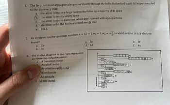 1. The fact that most alpha particles passed directly through the foil in Rutherford's gold foil experiment led
to the discovery that:
a.
the atom contains a large nucleus that takes up a majority of its space
b. the atom is mostly empty space
C.
d.
e.
2. An electron has the quantum numbers n= 3,1 2, m = 1,m, = +. In which orbital is this electron
Hund's
found?
the atom contains electrons, which don't interact with alpha particles
electrons orbit the nucleus in fixed energy level
B & C
a. 2p
b. 3s
3. The orbital diagram to the right represents
an electron configuration for:
A transition metal
An alkali metal
An alkaline earth metal
A lanthanide
An actinide
A non-metal
a.
f.
с. 3р
d.
3d
111 SP
10:11 P
145
1135
Is
111113d
SP
P
e. 3f
f. 4s