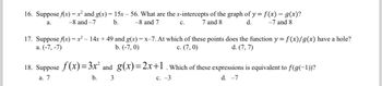 16. Suppose f(x) = x² and g(x) = 15x -56. What are the x-intercepts of the graph of y=f(x) = g(x)?
a.
-8 and -7
b.
-8 and 7
7 and 8
d.
-7 and 8
17. Suppose f(x) = x² − 14x + 49 and g(x) = x-7. At which of these points does the function y = f(x)/g(x) have a hole?
a. (-7, -7)
b. (-7, 0)
c. (7,0)
d. (7, 7)
C.
18. Suppose f(x)=3x² and_g(x)=2x+1. Which of these expressions is equivalent to f(g(−1))?
a. 7
c. -3
d. -7
b.
3