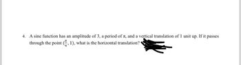 4. A sine function has an amplitude of 3, a period of , and a vertical translation of 1 unit up. If it passes
through the point (2, 1), what is the horizontal translation?