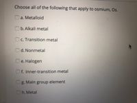 Choose all of the following that apply to oșmium, Os.
O a. Metalloid
O b.Alkali metal
Oc. Transition metal
d. Nonmetal
e. Halogen
Of. Inner-transition metal
g. Main group element
Oh. Metal
