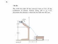 **Problem Statement:**

The problem involves a 10-lb box that falls off a conveyor belt at 5 ft/s. With a coefficient of kinetic friction \(\mu_k = 0.2\) along the inclined plane \(AB\), the task is to determine the distance \(x\) when the box falls into the cart.

**Diagram Explanation:**

- The diagram shows a setup with a conveyor belt and an inclined plane that has a box moving downward.
- The initial height \(A\) is 15 ft above the ground.
- The inclined plane \(AB\) is shown with a 3-4-5 triangle, implying it has a specific slope.
- The inclined plane leads to a point \(B\), which is 30 ft above the ground.
- From point \(B\), the box follows a parabolic path to point \(C\), which is located 5 ft above the ground on the cart.
- The cart is positioned at a horizontal distance \(x\) from the base of the incline.

**Objective:**

Calculate the horizontal distance \(x\) where the box lands in the cart after sliding and falling off the inclined plane.