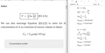 Solve:
vo CAO
V = ln
k CA
(E1-2.5)
We can also rearrange Equation (E1-2.5) to solve for th
concentration of A as a function of reactor volume to obtain
CA = CAoexp(-kV/vo)
Concentration profile
Clipboard
B) -r = KCA
In(1-X) = -
V
Use =
FAO
<
VCSTR(b)
VPFR(b)
kV
Vo
X
-TA
= 533.33 dm³
= 75.107 dm³
C) - r= kC²
X
1 x x = KCA. (1)
- X
Use=
X
-TA
VCSTR(C) = 0.75 dm³
VPFR(C) = 1.25 dm³
5 >
Styles
<